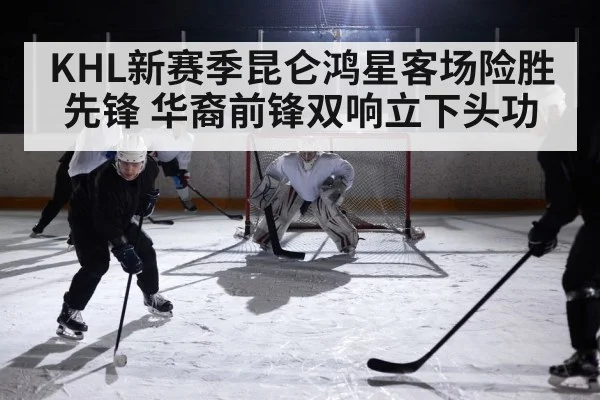 KHL新赛季昆仑鸿星客场险胜先锋 华裔前锋双响立下头功